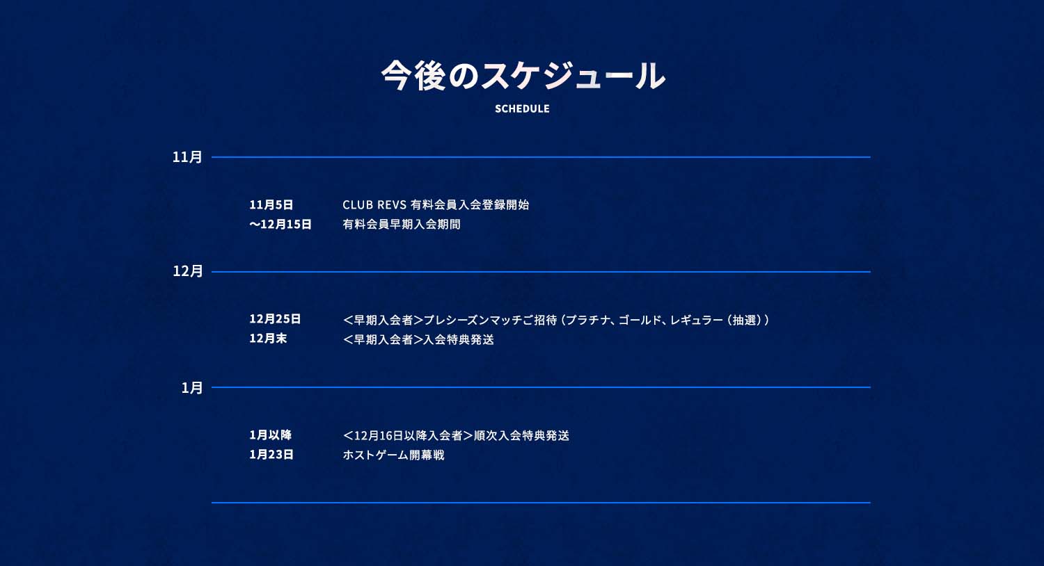今後のスケジュール
10月末 CLUB REVS 有料会員入会登録開始/
~12月15日 有料会員早期入会期間/
12月25日 <早期入会者>プレシーズンマッチご招待(プラチナ、ゴールド、レギュラー(抽選))/
12月末 <早期入会者>入会特典発送/
1月以降 <12月16日以降入会者>順次入会特典発送/
1月23日 ホストゲーム開幕戦