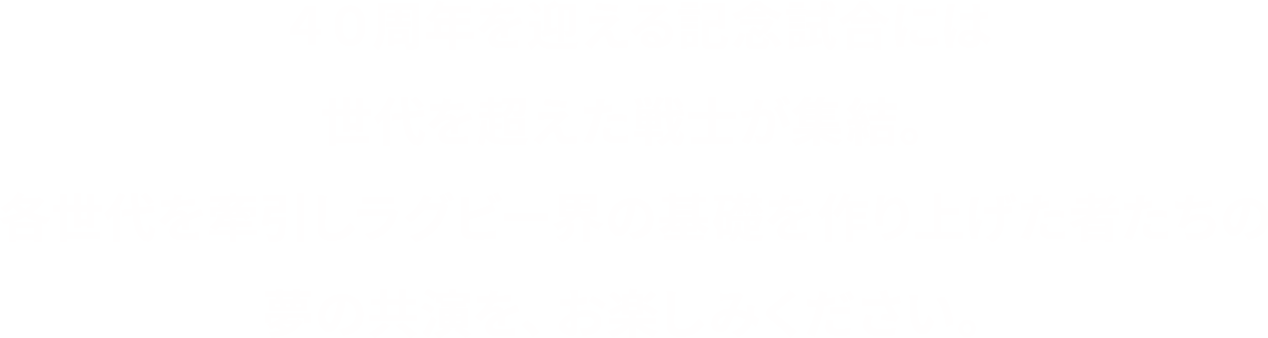 ４０周年を迎える記念試合には世代を超えた戦士が集結。各世代を牽引しラグビー界の基礎を作り上げた者たちの夢の共演を、お楽しみください。