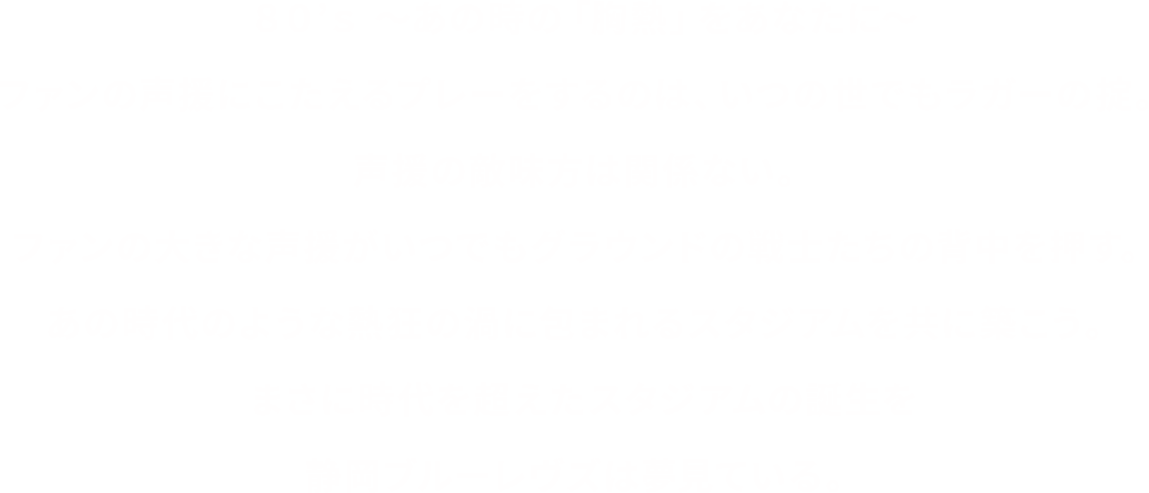 ８０’ｓ 〜あの時の８０’ｓ 〜あの時の〜ファンの声援にこたえるプレーをするのは、いつの世でもラガーの掟。声援の敵味方は関係ない。ファンの大きな声援がいつでもグラウンドの戦士たちの背中を押す。あの時代のような熱狂の渦に包まれるスタジアムを共に築こう。まさに時代を超えたスタジアムの誕生を静岡ブルーレヴズは夢見ている。